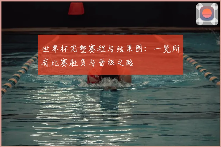 世界杯完整赛程与结果图：一览所有比赛胜负与晋级之路