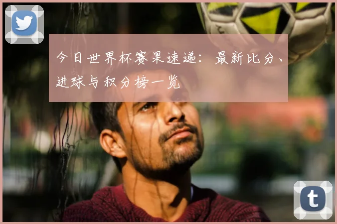 今日世界杯赛果速递：最新比分、进球与积分榜一览