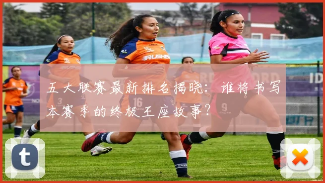 五大联赛最新排名揭晓:谁将书写本赛季的终极王座故事?