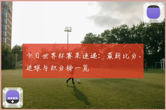 今日世界杯赛果速递：最新比分、进球与积分榜一览