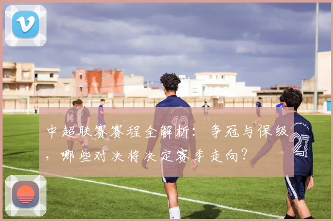 中超联赛赛程全解析：争冠与保级，哪些对决将决定赛季走向？