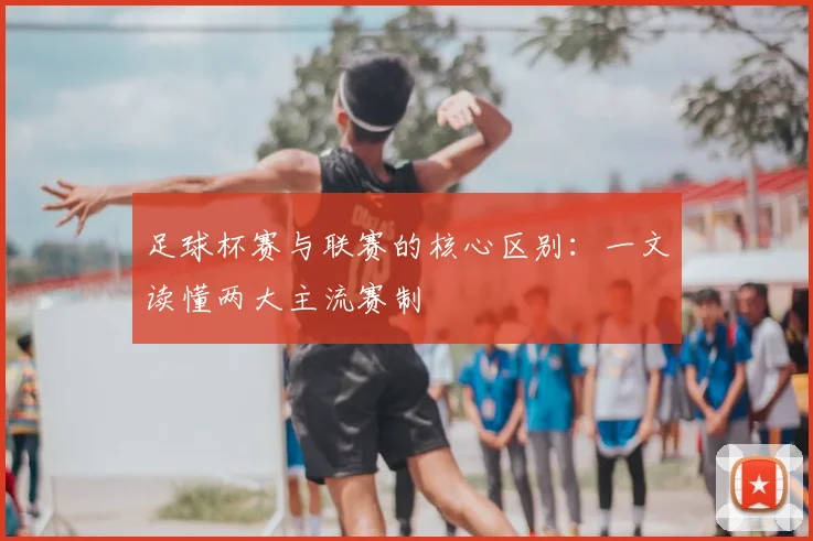 足球杯赛与联赛的核心区别：一文读懂两大主流赛制