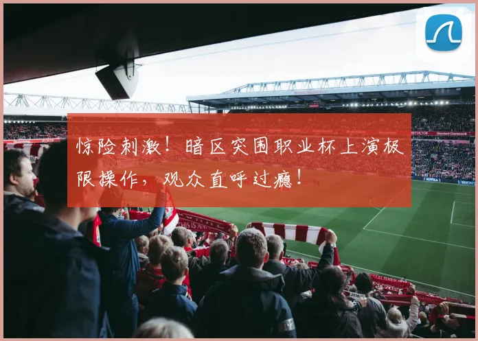 惊险刺激！暗区突围职业杯上演极限操作，观众直呼过瘾！
