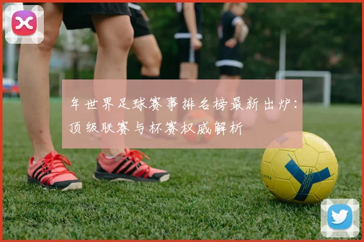 年世界足球赛事排名榜最新出炉：顶级联赛与杯赛权威解析