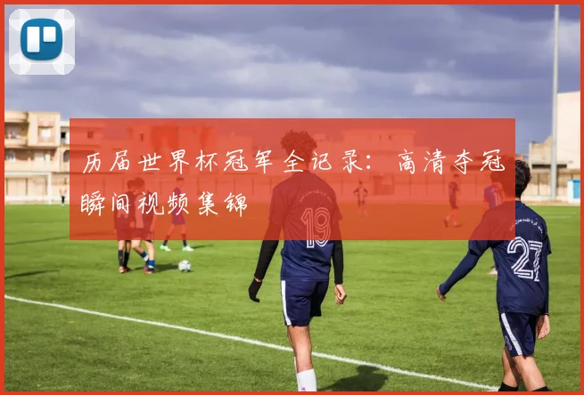 历届世界杯冠军全记录:高清夺冠瞬间视频集锦
